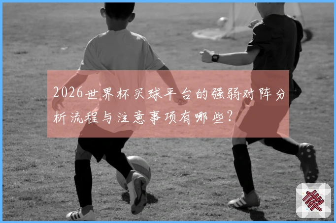 2026世界杯买球平台的强弱对阵分析流程与注意事项有哪些？